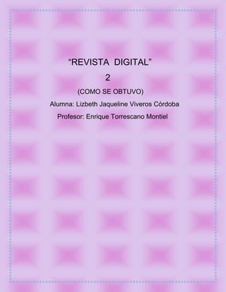 “REVISTA DIGITAL”
                 2
        (COMO SE OBTUVO)
Alumna: Lizbeth Jaqueline Viveros Córdoba
  Profesor: Enrique Torrescano Montiel
 