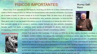 13
FISICOS IMPORTANTES:
(Nueva York, 15 de septiembre de 1929-Santa Fe, 24 de mayo de 2019)1 fue un físico estadounidense que
recibió el Premio Nobel de Física en 1969 por sus descubrimientos sobre partículas elementales. Fue él quien
dio el nombre al quark, un nombre tomado de la novela Finnegans Wake, de James Joyce. Se le otorgó el
Premio Nobel de Física en 1969 por sus descubrimientos sobre partículas elementales. La teoría de Gell-
Mann aportó orden al caos que surgió al descubrirse cerca de 100 partículas en el interior del núcleo atómico.
Esas partículas, además de los protones y neutrones, estaban formadas por otras partículas elementales,
llamadas quarks. Los quarks se mantienen unidos gracias al intercambio de gluones. Junto con otros
investigadores, construyó la teoría cuántica de quarks y gluones, llamada cromodinámica cuántica
Murray Gell-
Mann
Stephen Hawking (Oxford, 8 de enero de 1942-Cambridge, 14 de marzo de 2018) fue un físico teórico, astrofísico, cosmólogo y
divulgador científico británico. Sus trabajos más importantes consistieron en aportar, junto con Roger Penrose,
teoremas respecto a las singularidades espaciotemporales en el marco de la relatividad general y la predicción
teórica de que los agujeros negros emitirían radiación, lo que se conoce hoy en día como radiación de Hawking.
Hawking ha trabajado en las leyes básicas que gobiernan el universo. Junto con Roger Penrose mostró que la teoría
general de la relatividad de Einstein implica que el espacio y el tiempo han de tener un principio en el big bang y
un final dentro de agujeros negros. Semejantes resultados señalan la necesidad de unificar la Relatividad General
con la teoría cuántica, el otro gran desarrollo científico de la primera mitad del siglo XX.
 