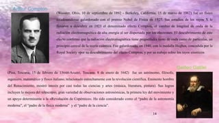 14
Arthur Compton
(Wooster, Ohio, 10 de septiembre de 1892 - Berkeley, California, 15 de marzo de 1962) fue un físico
estadounidense galardonado con el premio Nobel de Física en 1927. Sus estudios de los rayos X le
llevaron a descubrir en 1923 el denominado efecto Compton, el cambio de longitud de onda de la
radiación electromagnética de alta energía al ser dispersada por los electrones. El descubrimiento de este
efecto confirmó que la radiación electromagnética tiene propiedades tanto de onda como de partículas, un
principio central de la teoría cuántica. Fue galardonado, en 1940, con la medalla Hughes, concedida por la
Royal Society «por su descubrimiento del efecto Compton; y por su trabajo sobre los rayos cósmicos
Galileo Galilei
(Pisa, Toscana; 15 de febrero de 15644-Arcetri, Toscana; 8 de enero de 1642) fue un astrónomo, filósofo,
ingeniero, matemático y físico italiano, relacionado estrechamente con la revolución científica. Eminente hombre
del Renacimiento, mostró interés por casi todas las ciencias y artes (música, literatura, pintura). Sus logros
incluyen la mejora del telescopio, gran variedad de observaciones astronómicas, la primera ley del movimiento y
un apoyo determinante a la «Revolución de Copérnico». Ha sido considerado como el “padre de la astronomía
moderna”, el “padre de la física moderna” y el “padre de la ciencia”.
 