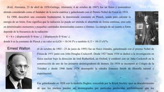 Max Planck(Kiel, Alemania, 23 de abril de 1858-Gotinga, Alemania, 4 de octubre de 1947) fue un físico y matemático
alemán considerado como el fundador de la teoría cuántica y galardonado con el Premio Nobel de Física en 1918.
En 1900, descubrió una constante fundamental, la denominada constante de Planck, usada para calcular la
energía de un fotón. Esto significa que la radiación no puede ser emitida ni absorbida de forma continua, sino solo
en determinados momentos y pequeñas cantidades denominadas cuantos o fotones. La energía de un cuanto o fotón
depende de la frecuencia de la radiación:
E = h ν {displaystyle E=hnu ,} {displaystyle E=hnu ,}
donde h es la constante de Planck y su valor es 6,626 × 10-34 J*s o también 4,13 × 10-15 eV*s.
Ernest Walton (6 de octubre de 1903 - 25 de junio de 1995) fue un físico irlandés, galardonado con el premio Nobel de
Física de 1951 junto con John Douglas Cockcroft. Desde 1927 hasta 1934 se dedicó a la investigación en
física nuclear bajo la dirección de lord Rutherford, en Oxford, y colaboró con sir John Cockcroft en la
construcción de uno de los primeros desintegradores de átomos. En 1934 se incorporó al Colegio de la
Trinidad y desde 1946 hasta 1974 desempeñó la cátedra Erasmus Smith de filosofía natural y
experimental.
Fue galardonado en 1938 con la medalla Hughes, concedida por la Royal Society «por su descubrimiento
de que los núcleos pueden ser desintegrados por partículas producidas artificialmente que los
 