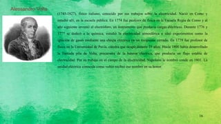 Alessandro Volta
(1745-1827), físico italiano, conocido por sus trabajos sobre la electricidad. Nació en Como y
estudió allí, en la escuela pública. En 1774 fue profesor de física en la Escuela Regia de Como y al
año siguiente inventó el electróforo, un instrumento que producía cargas eléctricas. Durante 1776 y
1777 se dedicó a la química, estudió la electricidad atmosférica e ideó experimentos como la
ignición de gases mediante una chispa eléctrica en un recipiente cerrado. En 1779 fue profesor de
física en la Universidad de Pavía, cátedra que ocupó durante 25 años. Hacia 1800 había desarrollado
la llamada pila de Volta, precursora de la batería eléctrica, que producía un flujo estable de
electricidad. Por su trabajo en el campo de la electricidad, Napoleón le nombró conde en 1801. La
unidad eléctrica conocida como voltio recibió ese nombre en su honor.
16
 