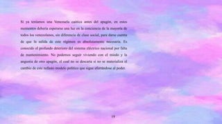 19
Si ya teníamos una Venezuela caótica antes del apagón, en estos
momentos debería esperarse una luz en la conciencia de la mayoría de
todos los venezolanos, sin diferencia de clase social, para darse cuenta
de que la salida de este régimen es absolutamente necesaria. Es
conocido el profundo deterioro del sistema eléctrico nacional por falta
de mantenimiento. No podemos seguir viviendo con el miedo y la
angustia de otro apagón, el cual no se descarta si no se materializa el
cambio de este nefasto modelo político que sigue aferrándose al poder.
 