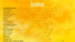 ÍndiceMatemáticos Importantes……………………………………………………………………………….. 4
Albert Einstein…………………………………………………………………………………………….. .4
René Descartes …………………………………………………………………………………………… 4
Isaac Newton ………………………………………………………………………………. 5
Arquímedes de Siracusa………………………………………………………………………………. 5
Leonardo de Pisa………………………………………………………………………………. 6
Tales de Mileto………………………………………………………………………………. 6
Pitágoras………………………………………………………………………………. 7
Euclides………………………………………………………………………………. 7
Claudio Ptolomeo………………………………………………………………………………. 8
Eratóstenes de Cirene………………………………………………………………………………. 8
Australioputhecus aferensis ………………………………………………………………………………. 9
Características Físicas ………………………………………………………………………………. 9 – 11
Cultura ………………………………………………………………………………. 12
Físicos Importantes ………………………………………………………………………………. 13
Murray Gell-Mann ………………………………………………………………………………13
Stephen Hawking ………………………………………………………………………………13
Arthur Compton………………………………………………………………………………14
Galileo Galilei………………………………………………………………………………14
Max Planck………………………………………………………………………………15
Ernest Walton………………………………………………………………………………15
Alessandro Volta………………………………………………………………………………16
Venezuela: antes y después del apagón………………………………………………………………………………17-19
 