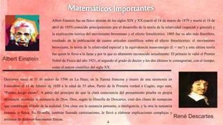 4
Albert Einstein fue un físico alemán de los siglos XIX y XX (nació el 14 de marzo de 1879 y murió el 18 de
abril de 1955) conocido principalmente por el desarrollo de la teoría de la relatividad (especial y general) y
la explicación teórica del movimiento browniano y el efecto fotoeléctrico. 1905 fue su año más fructífero,
resultado de la publicación de cuatro artículos científicos sobre el efecto fotoeléctrico, el movimiento
browniano, la teoría de la relatividad especial y la equivalencia masa-energía (E = mc²) y esta ultima teoría
fue quien lo llevo a la fama y por la que es altamente reconocido actualmente. El primero le valió el Premio
Nobel de Física del año 1921, el segundo el grado de doctor y los dos últimos le consagrarían, con el tiempo,
como el mayor científico del siglo XX.
Descartes nació el 31 de marzo de 1596 en La Haye, en la Turena francesa y muere de una neumonía en
Estocolmo el 11 de febrero de 1650 a la edad de 53 años. Partió de la Primera verdad o Cogito, ergo sum,
"Pienso, luego existo". A partir del principio de que la clara consciencia del pensamiento prueba su propia
existencia, mantuvo la existencia de Dios. Dios, según la filosofía de Descartes, creó dos clases de sustancias
que constituyen el todo de la realidad. Una clase era la sustancia pensante, o inteligencia, y la otra la sustancia
extensa, o física. Su filosofía, también llamada cartesianismo, le llevó a elaborar explicaciones complejas y
erróneas de diversos fenómenos físicos.
Albert Einstein
René Descartes
 
