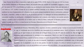5
Isaac Newton fue un físico y matemático inglés de los siglos XVII y XVIII. Nació el 4 de enero de 1643 en el seno
de una familia campesina en Woolsthorpe Manor, una pequeña aldea del condado de Lincolnshire, Inglaterra y murió
el 31 de marzo de 1727 ( a los 84 años) en Londres tras una disfunción renal mientras dormía. Ocho días más tarde, el
8 de abril de 1727, recibió el honor de ser el primer científico enterrado en la Abadía de Westminster. Newton
estableció las leyes fundamentales de la dinámica (ley de inercia, proporcionalidad de fuerza y aceleración y principio
de acción y reacción) y dedujo de ellas la ley de gravitación universal. Los hallazgos de Newton deslumbraron a la
comunidad científica: la clarificación y formulación matemática de la relación entre fuerza y movimiento permitía
explicar y predecir tanto la trayectoria de un flecha como la órbita de Marte, unificando la mecánica terrestre y la
celeste. La teoría que lo llevo a la fama fue por los Principios Matemáticos de la Filosofía Natural.
Isaac Newton
Arquímedes de Siracusa. Matemático, físico, ingeniero, inventor y astrónomo griego. Aunque se conocen pocos detalles de
su vida, es considerado uno de los científicos más importantes de la antigüedad clásica. Nació en Siracusa, Sicilia, Italia
ciudad que en aquel tiempo era una colonia de la Magna Grecia, en el año 287 antes de nuestra era. Hijo de Fidias un
astrónomo quien probablemente le introdujo en las matemáticas. Murió en el año 212 antes de nuestra era durante la
Segunda Guerra Púnica, cuando las fuerzas romanas al mando del general Marco Claudio Marcelo capturaron la ciudad de
Siracusa después de un asedio de dos años de duración. Arquímedes es generalmente considerado como el más grande
matemático de la antigüedad y uno de los más grandes de todos los tiempos. Se utiliza el método de agotamiento para
calcular el área bajo el arco de una parábola con la suma de una serie infinita, y dio una aproximación muy exacta de pi.
5
 