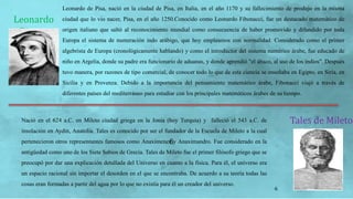 6
Leonardo
Pisano
Leonardo de Pisa, nació en la ciudad de Pisa, en Italia, en el año 1170 y su fallecimiento de produjo en la misma
ciudad que lo vio nacer, Pisa, en el año 1250.Conocido como Leonardo Fibonacci, fue un destacado matemático de
origen italiano que saltó al reconocimiento mundial como consecuencia de haber promovido y difundido por toda
Europa el sistema de numeración indo arábigo, que hoy empleamos con normalidad. Considerado como el primer
algebrista de Europa (cronológicamente hablando) y como el introductor del sistema numérico árabe, fue educado de
niño en Argelia, donde su padre era funcionario de aduanas, y donde aprendió "el ábaco, al uso de los indios". Después
tuvo manera, por razones de tipo comercial, de conocer todo lo que de esta ciencia se enseñaba en Egipto, en Siria, en
Sicilia y en Provenza. Debido a la importancia del pensamiento matemático árabe, Fibonacci viajó a través de
diferentes países del mediterráneo para estudiar con los principales matemáticos árabes de su tiempo.
Tales de MiletoNació en el 624 a.C. en Mileto ciudad griega en la Jonia (hoy Turquía) y falleció el 543 a.C. de
insolación en Aydin, Anatolia. Tales es conocido por ser el fundador de la Escuela de Mileto a la cual
pertenecieron otros representantes famosos como Anaxímenes y Anaximandro. Fue considerado en la
antigüedad como uno de los Siete Sabios de Grecia. Tales de Mileto fue el primer filósofo griego que se
preocupó por dar una explicación detallada del Universo en cuanto a la física. Para él, el universo era
un espacio racional sin importar el desorden en el que se encontraba. De acuerdo a su teoría todas las
cosas eran formadas a partir del agua por lo que no existía para él un creador del universo.
6
 