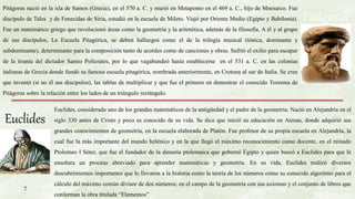 Pitágoras
Pitágoras nació en la isla de Samos (Grecia), en el 570 a. C. y murió en Metaponto en el 469 a. C., hijo de Mnesarco. Fue
discípulo de Tales y de Fenecidas de Siria, estudió en la escuela de Mileto. Viajó por Oriente Medio (Egipto y Babilonia).
Fue un matemático griego que revolucionó áreas como la geometría y la aritmética, además de la filosofía. A él y al grupo
de sus discípulos, La Escuela Pitagórica, se deben hallazgos como el de la trilogía musical (tónica, dominante y
subdominante), determinante para la composición tanto de acordes como de canciones y obras. Sufrió el exilio para escapar
de la tiranía del dictador Samio Polícrates, por lo que vagabundeó hasta establecerse en el 531 a. C. en las colonias
italianas de Grecia donde fundó su famosa escuela pitagórica, nombrada anteriormente, en Crotona al sur de Italia. Se cree
que inventó (si no él sus discípulos), las tablas de multiplicar y que fue el primero en demostrar el conocido Teorema de
Pitágoras sobre la relación entre los lados de un triángulo rectángulo.
Euclides
Euclides, considerado uno de los grandes matemáticos de la antigüedad y el padre de la geometría. Nació en Alejandría en el
siglo 330 antes de Cristo y poco es conocido de su vida. Se dice que inició su educación en Atenas, donde adquirió sus
grandes conocimientos de geometría, en la escuela elaborada de Platón. Fue profesor de su propia escuela en Alejandría, la
cual fue la más importante del mundo helénico y en la que llegó el máximo reconocimiento como docente, en el reinado
Ptolomeo I Sóter, que fue el fundador de la dinastía ptolemaica que gobernó Egipto y quien buscó a Euclides para que le
enseñara un proceso abreviado para aprender matemáticas y geometría. En su vida, Euclides realizó diversos
descubrimientos importantes que lo llevaron a la historia como la teoría de los números como su conocido algoritmo para el
cálculo del máximo común divisor de dos números; en el campo de la geometría con sus axiomas y el conjunto de libros que
conforman la obra titulada “Elementos”
7
 