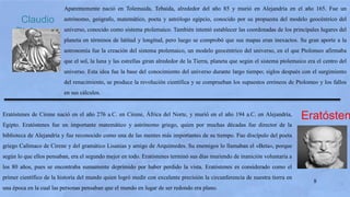 8
Claudio
Ptolomeo
Aparentemente nació en Tolemaida, Tebaida, alrededor del año 85 y murió en Alejandría en el año 165. Fue un
astrónomo, geógrafo, matemático, poeta y astrólogo egipcio, conocido por su propuesta del modelo geocéntrico del
universo, conocido como sistema ptolemaico. También intentó establecer las coordenadas de los principales lugares del
planeta en términos de latitud y longitud, pero luego se comprobó que sus mapas eran inexactos. Su gran aporte a la
astronomía fue la creación del sistema ptolemaico, un modelo geocéntrico del universo, en el que Ptolomeo afirmaba
que el sol, la luna y las estrellas giran alrededor de la Tierra, planeta que según el sistema ptolemaico era el centro del
universo. Esta idea fue la base del conocimiento del universo durante largo tiempo; siglos después con el surgimiento
del renacimiento, se produce la revolución científica y se comprueban los supuestos erróneos de Ptolomeo y los fallos
en sus cálculos.
EratóstenEratóstenes de Cirene nació en el año 276 a.C. en Cirene, África del Norte, y murió en el año 194 a.C. en Alejandría,
Egipto. Eratóstenes fue un importante matemático y astrónomo griego, quien por muchas décadas fue director de la
biblioteca de Alejandría y fue reconocido como una de las mentes más importantes de su tiempo. Fue discípulo del poeta
griego Calímaco de Cirene y del gramático Lisanias y amigo de Arquímedes. Su enemigos lo llamaban el «Beta«, porque
según lo que ellos pensaban, era el segundo mejor en todo. Eratóstenes terminó sus días muriendo de inanición voluntaria a
los 80 años, pues se encontraba sumamente deprimido por haber perdido la vista. Eratóstenes es considerado como el
primer científico de la historia del mundo quien logró medir con excelente precisión la circunferencia de nuestra tierra en
una época en la cual las personas pensaban que el mundo en lugar de ser redondo era plano.
 