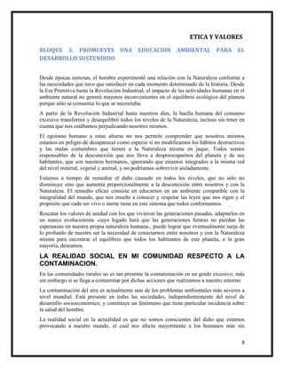 8
ETICA Y VALORES
BLOQUE 3. PROMUEVES UNA EDUCACION AMBIENTAL PARA EL
DESARROLLO SUSTENDIDO
Desde épocas remotas, el hombre experimentó una relación con la Naturaleza conforme a
las necesidades que tuvo que satisfacer en cada momento determinado de la historia. Desde
la Era Primitiva hasta la Revolución Industrial, el impacto de las actividades humanas en el
ambiente natural no generó mayores inconvenientes en el equilibrio ecológico del planeta
porque sólo se consumía lo que se necesitaba.
A partir de la Revolución Industrial hasta nuestros días, la huella humana del consumo
excesivo transformó y desequilibró todos los niveles de la Naturaleza, incluso sin tener en
cuenta que nos estábamos perjudicando nosotros mismos.
El egoísmo humano a estas alturas no nos permite comprender que nosotros mismos
estamos en peligro de desaparecer como especie si no modificamos los hábitos destructivos
y las malas costumbres que tienen a la Naturaleza misma en jaque. Todos somos
responsables de la desconexión que nos lleva a despreocuparnos del planeta y de sus
habitantes, que son nuestros hermanos, ignorando que estamos integrados a la misma red
del nivel mineral, vegetal y animal, y no podríamos sobrevivir aisladamente.
Estamos a tiempo de remediar el daño causado en todos los niveles, que no sólo no
disminuye sino que aumenta proporcionalmente a la desconexión entre nosotros y con la
Naturaleza. El remedio eficaz consiste en educarnos en un ambiente compatible con la
integralidad del mundo, que nos enseñe a conocer y respetar las leyes que nos rigen y el
propósito que cada ser vivo o inerte tiene en este sistema que todos conformamos.
Rescatar los valores de unidad con los que vivieron las generaciones pasadas, adaptarlos en
un marco evolucionista -cuyo legado hará que las generaciones futuras no pierdan las
esperanzas en nuestra propia naturaleza humana-, puede lograr que eventualmente surja de
lo profundo de nuestro ser la necesidad de conectarnos entre nosotros y con la Naturaleza
misma para encontrar el equilibrio que todos los habitantes de este planeta, o la gran
mayoría, deseamos.
LA REALIDAD SOCIAL EN MI COMUNIDAD RESPECTO A LA
CONTAMINACION.
En las comunidades rurales no es tan presente la contaminación en un grado excesivo, más
sin embargo si se llega a contaminar por dichas acciones que realizamos a nuestro entorno.
La contaminación del aire es actualmente uno de los problemas ambientales más severos a
nivel mundial. Está presente en todas las sociedades, independientemente del nivel de
desarrollo socioeconómico, y constituye un fenómeno que tiene particular incidencia sobre
la salud del hombre.
La realidad social en la actualidad es que no somos conscientes del daño que estamos
provocando a nuestro mundo, el cual nos afecta mayormente a los humanos más sin
 