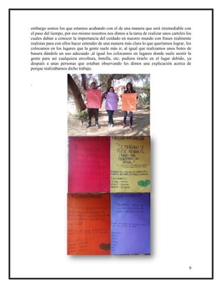 9
embargo somos los que estamos acabando con el de una manera que será irremediable con
el paso del tiempo, por eso mismo nosotros nos dimos a la tarea de realizar unos carteles los
cuales daban a conocer la importancia del cuidado en nuestro mundo con frases realmente
realistas para con ellos hacer entender de una manera más clara lo que queríamos lograr, los
colocamos en los lugares que la gente suele más ir, al igual que realizamos unos botes de
basura dándole un uso adecuado ,al igual los colocamos en lugares donde suele asistir la
gente para así cualquiera envoltura, botella, etc; pudiera tirarlo en el lugar debido, ya
después a unas personas que estaban observando les dimos una explicación acerca de
porque realizábamos dicho trabajo.
.
 