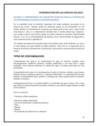 10
INTRODUCCION DE LAS CIENCIAS SOCALES
BLOQUE V. COMPRENDES LOS CONCEPTOS BASICOS PARA EL ESTUDIO DE
LOS FENOMENOS SOCIALES CONTEMPORANEOS.
En la actualidad existe un deterioro importante del medio ambiente, provocado en su
mayoría por acción humana, donde las industrias juegan un rol trascendente en este
ámbito, debido a la eliminación de sustancias que afectan tanto al aire, suelo y agua. Como
consecuencia a esto, se ve directamente afectado todo el sistema natural que compone a
estos medios, como lo son la flora y fauna, los cuales sustentan la economía y biodiversidad
del país. A su vez, la sobreexplotación de praderas, el uso indiscriminado de plaguicidas y
otras sustancias tóxicas, aplicadas en
los sistemas de producción, han provocado en los últimos años serios trastornos, no sólo a
la vida humana, sino que también al medio ambiente. Todo esto se ve empeorado por la
ausencia de políticas de protección, fiscalización, conservación y preservación por parte del
estado.
TIPOS DE CONTAMINACION
Contaminación del agua: es la incorporación al agua de materias extrañas, como
microorganismos, productos químicos, residuos industriales, y de otros tipos o aguas
residuales. Estas materias deterioran la calidad del agua y la hacen inútil para los usos
pretendidos.
Contaminación del suelo: es la incorporación al suelo de materias extrañas, como basura,
desechos tóxicos, productos químicos, y desechos industriales. La contaminación del suelo
produce un desequilibrio físico, químico y biológico que afecta negativamente las plantas,
animales y humanos.
Contaminación del aire: es la adición dañina a la atmósfera de gases tóxicos, CO, u otros
que afectan el normal desarrollo de plantas, animales y que afectan negativamente la salud
de los humanos.
Esto es a causa de:
• Desechos sólidos domésticos
• Desechos sólidos industriales
• Exceso de fertilizante y productos químicos
• Tala
• Quema
• Basura
• El monóxido de carbono de los vehículos
 