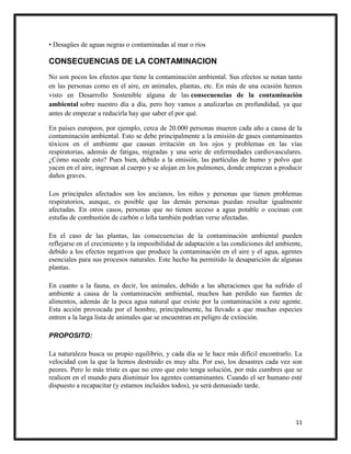 11
• Desagües de aguas negras o contaminadas al mar o ríos
CONSECUENCIAS DE LA CONTAMINACION
No son pocos los efectos que tiene la contaminación ambiental. Sus efectos se notan tanto
en las personas como en el aire, en animales, plantas, etc. En más de una ocasión hemos
visto en Desarrollo Sostenible alguna de las consecuencias de la contaminación
ambiental sobre nuestro día a día, pero hoy vamos a analizarlas en profundidad, ya que
antes de empezar a reducirla hay que saber el por qué.
En países europeos, por ejemplo, cerca de 20.000 personas mueren cada año a causa de la
contaminación ambiental. Esto se debe principalmente a la emisión de gases contaminantes
tóxicos en el ambiente que causan irritación en los ojos y problemas en las vías
respiratorias, además de fatigas, migradas y una serie de enfermedades cardiovasculares.
¿Cómo sucede esto? Pues bien, debido a la emisión, las partículas de humo y polvo que
yacen en el aire, ingresan al cuerpo y se alojan en los pulmones, donde empiezan a producir
daños graves.
Los principales afectados son los ancianos, los niños y personas que tienen problemas
respiratorios, aunque, es posible que las demás personas puedan resultar igualmente
afectadas. En otros casos, personas que no tienen acceso a agua potable o cocinan con
estufas de combustión de carbón o leña también podrían verse afectadas.
En el caso de las plantas, las consecuencias de la contaminación ambiental pueden
reflejarse en el crecimiento y la imposibilidad de adaptación a las condiciones del ambiente,
debido a los efectos negativos que produce la contaminación en el aire y el agua, agentes
esenciales para sus procesos naturales. Este hecho ha permitido la desaparición de algunas
plantas.
En cuanto a la fauna, es decir, los animales, debido a las alteraciones que ha sufrido el
ambiente a causa de la contaminación ambiental, muchos han perdido sus fuentes de
alimentos, además de la poca agua natural que existe por la contaminación a este agente.
Esta acción provocada por el hombre, principalmente, ha llevado a que muchas especies
entren a la larga lista de animales que se encuentran en peligro de extinción.
PROPOSITO:
La naturaleza busca su propio equilibrio, y cada día se le hace más difícil encontrarlo. La
velocidad con la que la hemos destruido es muy alta. Por eso, los desastres cada vez son
peores. Pero lo más triste es que no creo que esto tenga solución, por más cumbres que se
realicen en el mundo para disminuir los agentes contaminantes. Cuando el ser humano esté
dispuesto a recapacitar (y estamos incluidos todos), ya será demasiado tarde.
 