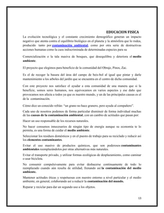 13
EDUCACION FISICA
La evolución tecnológica y el constante crecimiento demográfico generan un impacto
negativo que atenta contra el equilibrio biológico en el planeta y la atmósfera que lo rodea,
producido tanto por contaminación ambiental, como por otra serie de destructivas
acciones humanas como la caza indiscriminada de determinadas especies para su
Comercialización o la tala masiva de bosques, que desequilibra y deteriora el medio
ambiente.
El proyecto que elegimos para beneficio de la comunidad del Obraje, Pinos, Zac.
Es el de recoger la basura del área del campo de beis-bol al igual que pintar y darle
mantenimiento a los arboles del jardín que se encuentra en el centro de dicha comunidad.
Con este proyecto nos satisface el ayudar a esta comunidad de una manera que si la
beneficie, somos seres humanos, nos equivocamos en varios aspectos y ese daño que
provocamos nos afecta a todos ya que es nuestro mundo, y un de las principales causas es el
de la contaminación.
Cómo dice un conocido refrán: “un grano no hace granero, pero ayuda al compañero”.
Cada uno de nosotros podemos de forma particular disminuir de forma individual muchas
de las causas de la contaminación ambiental, con un cambio de actitudes que pasan por:
Hacer un uso responsable de los recursos naturales.
No hacer consumos innecesarios de ningún tipo de energía aunque su economía te lo
permita, es una forma de cuidar el medio ambiente.
Seleccionar los residuos domésticos y en el puesto de trabajo para su reciclado y reducir así
los elementos contaminantes.
Evitar el uso masivo de productos químicos, que son poderosos contaminantes
ambientales reemplazándolos por otras alternativas más naturales.
Evitar el transporte privado, y utilizar formas ecológicas de desplazamiento, como caminar
o usar bicicleta.
No consumir compulsivamente para evitar deshacerse continuamente de todo lo
reemplazado cuando aún resulta de utilidad, frenando así la contaminación del medio
ambiente.
Mantener actitudes éticas y respetuosas con nuestro entorno a nivel particular y el medio
ambiente, en general, colaborando así a reducir la contaminación del mundo.
Reparar y reciclar para dar un segundo uso a los objetos.
 
