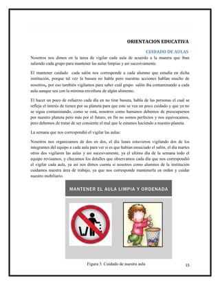 15
ORIENTACION EDUCATIVA
CUIDADO DE AULAS
Nosotros nos dimos en la tarea de vigilar cada aula de acuerdo a la manera que iban
saliendo cada grupo para mantener las aulas limpias y así sucesivamente.
El mantener cuidado cada salón nos corresponde a cada alumno que estudia en dicha
institución, porque tal vez la basura no habla pero nuestras acciones hablan mucho de
nosotros, por eso también vigilamos para saber cuál grupo salón iba contaminando a cada
aula aunque sea con la mínima envoltura de algún alimento.
El hacer un poco de esfuerzo cada día en no tirar basura, habla de las personas el cual se
refleja el interés de tienen por su planeta para que este se vea un poco cuidado y que ya no
se sigua contaminando, como se está, nosotros como humanos debemos de preocuparnos
por nuestro planeta pero más por el futuro, en fin no somos perfectos y nos equivocamos,
pero debemos de tratar de ser consiente el mal que le estamos haciendo a nuestro planeta.
La semana que nos correspondió el vigilar las aulas:
Nosotros nos organizamos de dos en dos, el día lunes estuvieron vigilando dos de los
integrantes del equipo a cada aula para ver si es que habían ensuciado el salón, el día martes
otros dos vigilaron las aulas y así sucesivamente, ya el ultimo día de la semana todo el
equipo revisamos, y checamos los detalles que observamos cada día que nos correspondió
el vigilar cada aula, ya así nos dimos cuenta si nosotros como alumnos de la institución
cuidamos nuestra área de trabajo, ya que nos corresponde mantenerla en orden y cuidar
nuestro mobiliario.
Figura 3. Cuidado de nuestra aula
 