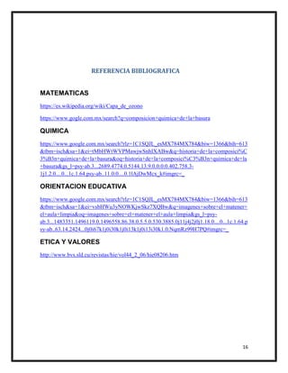 16
REFERENCIA BIBLIOGRAFICA
MATEMATICAS
https://es.wikipedia.org/wiki/Capa_de_ozono
https://www.gogle.com.mx/search?q=composicion+quimica+de+la+basura
QUIMICA
https://www.google.com.mx/search?rlz=1C1SQJL_esMX784MX784&biw=1366&bih=613
&tbm=isch&sa=1&ei=tMbHWtWVPMawjwSnhIXABw&q=historia+de+la+composici%C
3%B3n+quimica+de+la+basura&oq=historia+de+la+composici%C3%B3n+quimica+de+la
+basura&gs_l=psy-ab.3...2689.4774.0.5144.13.9.0.0.0.0.402.758.3-
1j1.2.0....0...1c.1.64.psy-ab..11.0.0....0.1lAjDwMcx_k#imgrc=_
ORIENTACION EDUCATIVA
https://www.google.com.mx/search?rlz=1C1SQJL_esMX784MX784&biw=1366&bih=613
&tbm=isch&sa=1&ei=vsbHWu3yNOWKjwSkz7XQBw&q=imagenes+sobre+el+matener+
el+aula+limpia&oq=imagenes+sobre+el+matener+el+aula+limpia&gs_l=psy-
ab.3...1483351.1496119.0.1496558.86.38.0.5.5.0.530.3885.0j11j4j2j0j1.18.0....0...1c.1.64.p
sy-ab..63.14.2424...0j0i67k1j0i30k1j0i13k1j0i13i30k1.0.NqmRz99H7PQ#imgrc=_
ETICA Y VALORES
http://www.bvs.sld.cu/revistas/hie/vol44_2_06/hie08206.htm
 