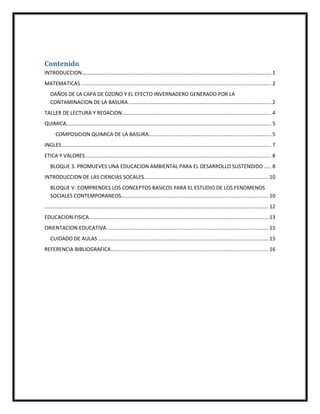 Contenido
INTRODUCCION................................................................................................................................... 1
MATEMATICAS.................................................................................................................................... 2
DAÑOS DE LA CAPA DE OZONO Y EL EFECTO INVERNADERO GENERADO POR LA
CONTAMINACION DE LA BASURA................................................................................................... 2
TALLER DE LECTURA Y REDACION....................................................................................................... 4
QUIMICA.............................................................................................................................................. 5
COMPOSICION QUIMICA DE LA BASURA..................................................................................... 5
INGLES ................................................................................................................................................. 7
ETICA Y VALORES................................................................................................................................. 8
BLOQUE 3. PROMUEVES UNA EDUCACION AMBIENTAL PARA EL DESARROLLO SUSTENDIDO ..... 8
INTRODUCCION DE LAS CIENCIAS SOCALES...................................................................................... 10
BLOQUE V. COMPRENDES LOS CONCEPTOS BASICOS PARA EL ESTUDIO DE LOS FENOMENOS
SOCIALES CONTEMPORANEOS...................................................................................................... 10
........................................................................................................................................................... 12
EDUCACION FISICA............................................................................................................................ 13
ORIENTACION EDUCATIVA................................................................................................................ 15
CUIDADO DE AULAS ...................................................................................................................... 15
REFERENCIA BIBLIOGRAFICA............................................................................................................. 16
 