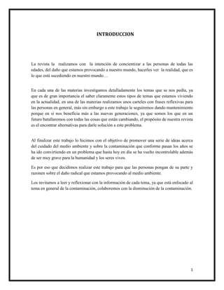 1
INTRODUCCION
La revista la realizamos con la intención de concientizar a las personas de todas las
edades, del daño que estamos provocando a nuestro mundo, hacerles ver la realidad, que es
lo que está sucediendo en nuestro mundo…
En cada una de las materias investigamos detalladamente los temas que se nos pedía, ya
que es de gran importancia el saber claramente estos tipos de temas que estamos viviendo
en la actualidad, en una de las materias realizamos unos carteles con frases reflexivas para
las personas en general, más sin embargo a este trabajo le seguiremos dando mantenimiento
porque en si nos beneficia más a las nuevas generaciones, ya que somos los que en un
futuro batallaremos con todas las cosas que están cambiando, el propósito de nuestra revista
es el encontrar alternativas para darle solución a este problema.
Al finalizar este trabajo lo hicimos con el objetivo de promover una serie de ideas acerca
del cuidado del medio ambiente y sobre la contaminación que conforme pasan los años se
ha ido convirtiendo en un problema que hasta hoy en día se ha vuelto incontrolable además
de ser muy grave para la humanidad y los seres vivos.
Es por eso que decidimos realizar este trabajo para que las personas pongan de su parte y
razonen sobre el daño radical que estamos provocando al medio ambiente.
Los invitamos a leer y reflexionar con la información de cada tema, ya que está enfocado al
tema en general de la contaminación, colaboremos con la disminución de la contaminación.
 