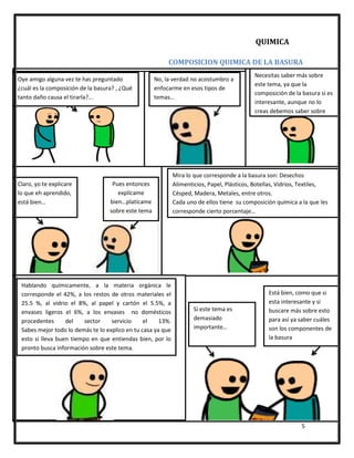 5
COMPOSICION QUIMICA DE LA BASURA
Oye amigo alguna vez te has preguntado
¿cuál es la composición de la basura? , ¿Qué
tanto daño causa el tirarla?...
No, la verdad no acostumbro a
enfocarme en esos tipos de
temas…
Necesitas saber más sobre
este tema, ya que la
composición de la basura si es
interesante, aunque no lo
creas debemos saber sobre
esto…
Pues entonces
explícame
bien…platícame
sobre este tema
Claro, yo te explicare
lo que eh aprendido,
está bien…
Mira lo que corresponde a la basura son: Desechos
Alimenticios, Papel, Plásticos, Botellas, Vidrios, Textiles,
Césped, Madera, Metales, entre otros.
Cada uno de ellos tiene su composición química a la que les
corresponde cierto porcentaje…
Hablando químicamente, a la materia orgánica le
corresponde el 42%, a los restos de otros materiales el
25.5 %, al vidrio el 8%, al papel y cartón el 5.5%, a
envases ligeros el 6%, a los envases no domésticos
procedentes del sector servicio el 13%.
Sabes mejor todo lo demás te lo explico en tu casa ya que
esto si lleva buen tiempo en que entiendas bien, por lo
pronto busca información sobre este tema.
Está bien, como que si
esta interesante y si
buscare más sobre esto
para así ya saber cuáles
son los componentes de
la basura
detalladamente…
Si este tema es
demasiado
importante…
QUIMICA
 