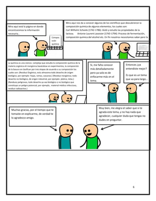 6
Compos
ición
química
Mira aquí está la página en donde
encontraremos la información
necesaria…
Mira aquí nos da a conocer algunos de los científicos que descubrieron la
composición química de algunos elementos, los cuales son:
Carl Wilhelm Scheele (1742-1786): Aisló y estudio las propiedades de la
lactosa. Antonie Laurent Lavoisier (1743-1794): Proceso de fermentación,
composición química del alcohol etc. En fin nosotros necesitamos saber pero la
de la basura.
La química es una ciencia compleja que estudia la composición química de la
materia orgánica eh inorgánica basándose en experimentos, la composición
de la basura se clasifican por tres etapas de acuerdo a su composición los
cuales son: (Residuo Orgánico, esto almacena todo desecho de origen
biológico, por ejemplo- hojas, ramas, cascaras.) (Residuo inorgánico, todo
desecho no biológico, de origen industrial, por ejemplo- platico, telas.)
(Residuos peligrosos, todo desecho ya sea biológico o no biológico que
constituye un peligro potencial, por ejemplo, material médico infeccioso,
residuo radioactivo.)
Entonces ¿ya
entendiste mejor?
Es que es un tema
que va para largo…
Sí, me falta conocer
más detalladamente
pero ya solo es de
enfocarme más en el
tema.
Muy bien, me alegra el saber que si te
agrada este tema, y no hay nada que
agradecer, cualquier duda que tengas no
dudes en preguntar.
Muchas gracias, por el tiempo que te
tomaste en explicarme, de verdad te
lo agradezco amigo.
 
