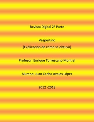 Revista Digital 2ª Parte


             Vespertino
  (Explicación de cómo se obtuvo)


Profesor: Enrique Torrescano Montiel


 Alumno: Juan Carlos Avalos López


             2012 -2013
 