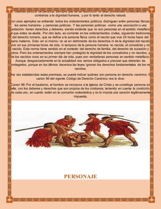 cualidad jurídica de persona, siempre que de tal restricción no sean previsibles consecuencias
contrarias a la dignidad humana, y por lo tanto al derecho natural.
Con unos ejemplos se entiende: todos los ordenamientos jurídicos distinguen entre personas físicas -
los seres humanos- y personas jurídicas. Y las personas jurídicas -como una asociación o una
fundación- tienen derechos y deberes, siendo evidente que no son personas en el sentido metafísico
al que antes se aludía. Por otro lado, es corriente en los ordenamientos civiles, siguiendo tradiciones
del derecho romano, que se defina a la persona física como el nacido que viva 24 horas fuera del
seno materno. Esto -en sí mismo- no va en detrimento de los derechos ni de la dignidad del nacido
vivo en sus primeras horas de vida, ni tampoco de la persona humana no nacida, el concebido y no
nacido. Esta norma tiene sentido en el contexto del derecho de familia, del derecho de sucesión y
otros. Pero los ordenamientos siempre han protegido la dignidad de los concebidos y no nacidos, y
de los nacidos vivos en su primer día de vida, pues son verdaderas personas en sentido metafísico.
Aunque desgraciadamente en la actualidad nos vemos obligados a precisar que deberían de
protegerlos, porque en los últimos decenios las leyes ignoran los derechos fundamentales de los no
nacidos.
Una vez establecidas estas premisas, se puede indicar quiénes son persona en derecho canónico. El
canon 96 del vigente Código de Derecho Canónico nos lo dice:
Canon 96: Por el bautismo, el hombre se incorpora a la Iglesia de Cristo y se constituye persona en
ella, con los deberes y derechos que son propios de los cristianos, teniendo en cuenta la condición
de cada uno, en cuanto estén en la comunión eclesiástica y no lo impida una sanción legítimamente
impuesta.
PERSONAJE
 