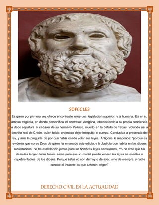 SOFOCLES
Es quien por primera vez ofrece el contraste entre una legislación superior, y la humana. Es en su
famosa tragedia, en donde personifica tal contraste: Antígona, obedeciendo a su propia conciencia,
ha dado sepultura al cadáver de su hermano Polinice, muerto en la batalla de Tebas, violando así un
decreto real de Creón, quien había ordenado dejar insepulto el cuerpo. Conducida a presencia del
rey, y ante la pregunta de por qué había osado violar sus leyes, Antígona le responde: “porque es
evidente que no es Zeus de quien ha emanado este edicto, y la Justicia que habita en los dioses
subterráneos, no ha establecido jamás para los hombres leyes semejantes. Yo no creo que tus
decretos tengan tanta fuerza como para que un mortal pueda vencer las leyes no escritas e
inquebrantables de los dioses. Porque éstas no son de hoy o de ayer, sino de siempre, y nadie
conoce el instante en que tuvieron origen”
DERECHO CIVIL EN LA ACTUALIDAD
 
