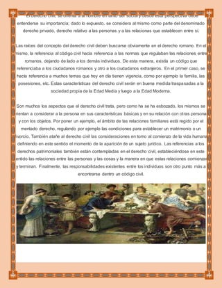 El derecho civil, se orienta a al hombre en tanto ser social y desde esta perspectiva debe
entenderse su importancia; dado lo expuesto, se considera al mismo como parte del denominado
derecho privado, derecho relativo a las personas y a las relacionas que establecen entre sí.
Las raíces del concepto del derecho civil deben buscarse obviamente en el derecho romano. En el
mismo, la referencia al código civil hacía referencia a las normas que regulaban las relaciones entre
romanos, dejando de lado a los demás individuos. De esta manera, existía un código que
referenciaba a los ciudadanos romanos y otro a los ciudadanos extranjeros. En el primer caso, se
hacía referencia a muchos temas que hoy en día tienen vigencia, como por ejemplo la familia, las
posesiones, etc. Estas características del derecho civil serán en buena medida traspasadas a la
sociedad propia de la Edad Media y luego a la Edad Moderna.
Son muchos los aspectos que el derecho civil trata, pero como ha se ha esbozado, los mismos se
orientan a considerar a la persona en sus características básicas y en su relación con otras personas
y con los objetos. Por poner un ejemplo, el ámbito de las relaciones familiares está regido por el
mentado derecho, regulando por ejemplo las condiciones para establecer un matrimonio o un
divorcio. También atañe al derecho civil las consideraciones en torno al comienzo de la vida humana,
definiendo en este sentido el momento de la aparición de un sujeto jurídico. Las referencias a los
derechos patrimoniales también están contempladas en el derecho civil, estableciéndose en este
sentido las relaciones entre las personas y las cosas y la manera en que estas relaciones comienzan
y terminan. Finalmente, las responsabilidades existentes entre los individuos son otro punto más a
encontrarse dentro un código civil.
 
