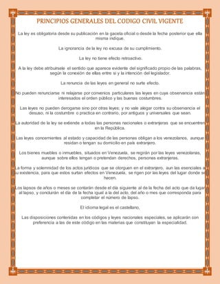 PRINCIPIOS GENERALES DEL CODIGO CIVIL VIGENTE
La ley es obligatoria desde su publicación en la gaceta oficial o desde la fecha posterior que ella
misma indique.
La ignorancia de la ley no excusa de su cumplimiento.
La ley no tiene efecto retroactivo.
A la ley debe atribuírsele el sentido que aparece evidente del significado propio de las palabras,
según la conexión de ellas entre si y la intención del legislador.
La renuncia de las leyes en general no surte efecto.
No pueden renunciarse ni relajarse por convenios particulares las leyes en cuya observancia están
interesados el orden público y las buenas costumbres.
Las leyes no pueden derogarse sino por otras leyes; y no vale alegar contra su observancia el
desuso, ni la costumbre o practica en contrario, por antiguos y universales que sean.
La autoridad de la ley se extiende a todas las personas nacionales o extranjeras que se encuentren
en la República.
Las leyes concernientes al estado y capacidad de las personas obligan a los venezolanos, aunque
residan o tengan su domicilio en país extranjero.
Los bienes muebles o inmuebles, situados en Venezuela, se regirán por las leyes venezolanas,
aunque sobre ellos tengan o pretendan derechos, personas extranjeras.
La forma y solemnidad de los actos jurídicos que se otorguen en el extranjero, aun las esenciales a
su existencia, para que estos surtan efectos en Venezuela, se rigen por las leyes del lugar donde se
hacen.
Los lapsos de años o meses se contarán desde el día siguiente al de la fecha del acto que da lugar
al lapso, y concluirán el día de la fecha igual a la del acto, del año o mes que corresponda para
completar el número de lapso.
El idioma legal es el castellano,
Las disposiciones contenidas en los códigos y leyes nacionales especiales, se aplicarán con
preferencia a las de este código en las materias que constituyan la especialidad.
 