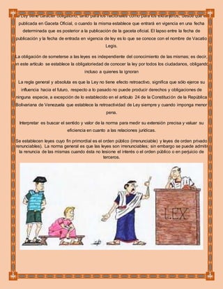 La Ley tiene carácter obligatorio, tanto para los nacionales como para los extranjeros, desde que es
publicada en Gaceta Oficial, o cuando la misma establece que entrará en vigencia en una fecha
determinada que es posterior a la publicación de la gaceta oficial. El lapso entre la fecha de
publicación y la fecha de entrada en vigencia de ley es lo que se conoce con el nombre de Vacatio
Legis.
La obligación de someterse a las leyes es independiente del conocimiento de las mismas; es decir,
en este artículo se establece la obligatoriedad de conocer la ley por todos los ciudadanos, obligando
incluso a quienes la ignoran
La regla general y absoluta es que la Ley no tiene efecto retroactivo, significa que sólo ejerce su
influencia hacia el futuro, respecto a lo pasado no puede producir derechos y obligaciones de
ninguna especie, a excepción de lo establecido en el artículo 24 de la Constitución de la República
Bolivariana de Venezuela que establece la retroactividad de Ley siempre y cuando imponga menor
pena.
Interpretar es buscar el sentido y valor de la norma para medir su extensión precisa y valuar su
eficiencia en cuanto a las relaciones jurídicas.
Se establecen leyes cuyo fin primordial es el orden público (irrenunciable) y leyes de orden privado
(renunciables). La norma general es que las leyes son irrenunciables; sin embargo se puede admitir
la renuncia de las mismas cuando ésta no lesione el interés o el orden público o en perjuicio de
terceros.
 