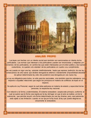 Las leyes son hechas con un interés social pero también son sancionadas en interés de los
particulares. Las normas que interesan a los particulares pueden ser renunciadas y relajadas por
convenios de los particulares, en cambio las que están interesadas por el orden público y las buenas
costumbres, no quedan a la voluntad de los particulares en cuanto a su cumplimiento.
Una vez puesta en vigor una ley, subsiste indefinidamente, hasta que expresa (extinción de una ley a
consecuencia de otra nueva que declara derogada la anterior) o tácitamente (imposibilidad absoluta
de aplicar determinada ley ante otra posterior) sea derogada por una nueva ley.
La Ley es obligatoria para todos, no sólo para los nacionales, sino también para los extranjeros con
respecto a aquellas relaciones que según los principios en materia de conflictos de leyes en el
espacio.
Se aplica la Ley Personal, según la cual debe aplicarse en materia de estado y capacidad de las
personas, la respectiva ley nacional.
Con relación a la forma y solemnidades, El sistema venezolano acepta este principio, conforme al
cual se quiere que la forma sea regida por la ley del lugar en que el acto se realiza y el de la
autonomía, que permite recurrir a la forma determinada por una ley diversa; pero, esa autonomía
está sujeta a una limitación: cuando no se rija por la ley local, la ley que puede elegirse es
únicamente la venezolana.
 