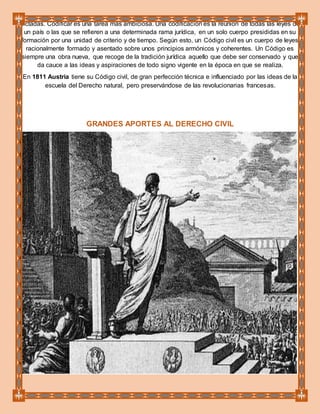 dictadas. Codificar es una tarea más ambiciosa. Una codificación es la reunión de todas las leyes de
un país o las que se refieren a una determinada rama jurídica, en un solo cuerpo presididas en su
formación por una unidad de criterio y de tiempo. Según esto, un Código civil es un cuerpo de leyes
racionalmente formado y asentado sobre unos principios armónicos y coherentes. Un Código es
siempre una obra nueva, que recoge de la tradición jurídica aquello que debe ser conservado y que
da cauce a las ideas y aspiraciones de todo signo vigente en la época en que se realiza.
En 1811 Austria tiene su Código civil, de gran perfección técnica e influenciado por las ideas de la
escuela del Derecho natural, pero preservándose de las revolucionarias francesas.
GRANDES APORTES AL DERECHO CIVIL
 