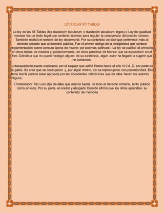 LEY DELAS XII TABLAS
La ley de las XII Tablas (lex duodecim tabularum o duodecim tabularum leges) o Ley de igualdad
romana fue un texto legal que contenía normas para regular la convivencia del pueblo romano.
También recibió el nombre de ley decemviral. Por su contenido se dice que pertenece más al
derecho privado que al derecho público. Fue el primer código de la Antigüedad que contuvo
reglamentación sobre censura (pena de muerte por poemas satíricos). La ley se publicó al principio
en doce tablas de madera y, posteriormente, en doce planchas de bronce que se expusieron en el
foro. Debido a que no queda vestigio alguno de su existencia, algún autor ha llegado a sugerir que
no existieron.
Su desaparición puede explicarse por el saqueo que sufrió Roma hacia el año 410 d. C. por parte de
los galos. Se cree que se destruyeron y, por algún motivo, no se reprodujeron con posterioridad. Esta
última teoría parece estar apoyada por las abundantes referencias que de ellas hacen los autores
antiguos.
El historiador Tito Livio dijo de ellas que eran la fuente de todo el derecho romano, tanto público
como privado. Por su parte, el orador y abogado Cicerón afirmó que los niños aprendían su
contenido de memoria
 
