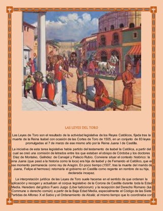 LAS LEYES DEL TORO
Las Leyes de Toro son el resultado de la actividad legislativa de los Reyes Católicos, fijada tras la
muerte de la Reina Isabel con ocasión de las Cortes de Toro de 1505, en un conjunto de 83 leyes
promulgadas el 7 de marzo de ese mismo año por la Reina Juana I de Castilla.
La iniciativa de esta tarea legislativa había partido del testamento de Isabel la Católica, a partir del
cual se creó una comisión de letrados entre los que estaban el obispo de Córdoba y los doctores
Díaz de Montalvo, Galíndez de Carvajal y Palacio Rubio. Conviene situar el contexto histórico: la
reina Juana (que pasó a la historia como la loca) era hija de Isabel y de Fernando el Católico, que en
ese momento permanecía como rey de Aragón. En poco tiempo (1507, tras la muerte del marido de
Juana, Felipe el hermoso) retomaría el gobierno en Castilla como regente en nombre de su hija,
declarada incapaz.
La interpretación jurídica de las Leyes de Toro suele hacerse en el sentido de que ordenan la
aplicación y recogen y actualizan el corpus legislativo de la Corona de Castilla durante toda la Edad
Media. Heredero del gótico Fuero Juzgo (Liber Iudiciorum) y la recepción del Derecho Romano (Ius
Commune o derecho común) a partir de la Baja Edad Media, especialmente el Código de las Siete
Partidas de Alfonso X el Sabio y el Ordenamiento de Alcalá; al mismo tiempo que lo coordinaba con
 