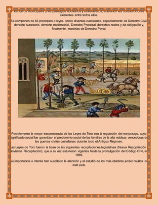 los fueros municipales y los privilegios nobiliarios y eclesiásticos, aclarando las contradicciones
existentes entre todos ellos.
Se componen de 83 preceptos o leyes, sobre diversas cuestiones, especialmente de Derecho Civil,
derecho sucesorio, derecho matrimonial, Derecho Procesal, derechos reales y de obligación y,
finalmente, materias de Derecho Penal.
Posiblemente la mayor trascendencia de las Leyes de Toro sea la regulación del mayorazgo, cuyo
significado social fue garantizar el predominio social de las familias de la alta nobleza vencedoras de
las guerras civiles castellanas durante todo el Antiguo Régimen.
Las Leyes de Toro fueron la base de las siguientes recopilaciones legislativas (Nueva Recopilación y
Novísima Recopilación), que a su vez estuvieron vigentes hasta la promulgación del Código Civil, en
1889.
Su importancia e interés han suscitado la atención y el estudio de los más célebres jurisconsultos de
este país.
 