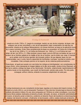 El Código de Hammurabi
creado en el año 1760 a. C. (según la cronología media), es uno de los conjuntos de leyes más
antiguos que se han encontrado y uno de los ejemplares mejor conservados de este tipo de
documento creados en la antigua Mesopotamia y en breves términos se basa en la aplicación de la
ley a casos concretos. Entre otras recopilaciones de leyes se encuentran el Códice de Ur-Nammu,
rey de Ur (ca. 2050 a. C.), el Códice de Eshnunna (ca. 1930 a. C.) y el Códice de Lipit-
Ishtar de Isín (ca.1870 a. C.). Ellos también crearon leyes como la 205 que se trataba de que si el
esclavo de un hombre golpea en la mejilla al hijo de un hombre, que le corten una oreja. A menudo
se lo señala como el primer ejemplo del concepto jurídico de que algunas leyes son tan
fundamentales que ni unrey tiene la capacidad de cambiarlas. Las leyes, escritas en piedra, eran
inmutables. Este concepto pervive en la mayoría de los sistemas jurídicosmodernos.
Estas leyes, al igual que sucede con casi todos los códigos en laAntigüedad, son consideradas de
origen divino, como representa la imagen tallada en lo alto de la estela, donde el dios Shamash, el
dios de la Justicia, entrega las leyes al rey Hammurabi. De hecho, anteriormente laadministración de
justicia recaía en los sacerdotes, que a partir de Hammurabi pierden este poder. Por otra parte,
conseguía unificar criterios, evitando la excesiva subjetividad de cada juez.
Código Teodosiano
El código teodosiano era una compilación de las leyes vigentes en la época del imperio romano, Fue
dictado en el año 438 d.c. por el emperador Teodosio II. Esta obra fue iniciada bajo la dirección del
prefecto del pretorio Antíoco Es una obra compuesta por 16 libros en orden cronológico. Los cinco
primeros libros estaban dedicados al derecho privado; del sexto, al octavo, al derecho administrativo;
el noveno al derecho penal; el décimo y undécimo al derecho fiscal; del duodécimo al decimoquinto,
trataban del derecho comunal; y finalmente el decimosexto y último estaba dedicado al derecho
 