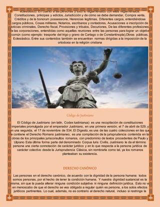 eclesiástico. En cuanto a las personas y todo lo reglamentado con ellas reglamentaba:
Constituciones, príncipes y edictos, Jurisdicción y de cómo se debe demandar, Compra venta,
Créditos y de la bonorum possessione, Herencias legítimas, Diferentes cargos, entendiéndose
cargos públicos, Cosas militares, Notarios, escribanos y contadores, Acusaciones e inscripción de
noticias criminales, Derecho fiscal, Provisiones y tributos, Decuriones, De las diferentes profesiones,
de las corporaciones, entendidas como aquellas reuniones entre las personas para lograr un objetivo
común (como ejemplo: trasporte del trigo y grano de Cartago o de Constantinopla),Obras públicas,
Eclesiástico. Entre sus contenidos también se encuentran normas dirigidas a la imposición de la
ortodoxia en la religión cristiana
Código de Justiniano
El Código de Justiniano (en latín, Codex Iustinianus) es una recopilación de constituciones
imperiales promulgada por el emperador Justiniano, en una primera versión, el 7 de abril de 529, y
en una segunda, el 17 de noviembre de 534. El Digesto, es una de las cuatro colecciones en las que
se contiene el Derecho Romano justinianeo, es una compilación de la jurisprudencia contenida en las
obras de los principales jurisconsultos romanos, con predominio de textos procedentes de Paulo y
Ulpiano Esta última forma parte del denominado Corpus Iuris Civilis. Justiniano le da el término
persona una cierta connotación de carácter jurídico y en lo que respecta a la persona jurídica de
carácter colectivo desde la Jurisprudencia Clásica, sin nombrarla como tal, ya los romanos
planteaban su existencia.
DERECHO CANÓNICO
Las personas en el derecho canónico, de acuerdo con la dignidad de la persona humana: todos
somos personas, por el hecho de tener la condición humana. Y nuestra dignidad sustancial es la
misma, sin que la pueda alterar ninguna condición subjetiva ni ninguna definición jurídica. Esto no va
en menoscabo de que el derecho se vea obligado a regular quién es persona, a los solos efectos
jurídicos pertinentes. Lo cual, además, no es contrario al derecho natural, incluso si restringe la
 
