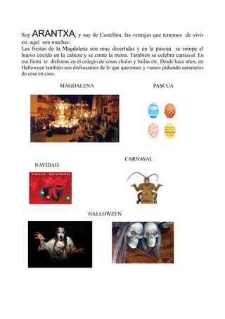 Soy ARANTXA, y soy de Castellón, las ventajas que tenemos de vivir
en aquí son muchas:
Las fiestas de la Magdalena son muy divertidas y en la pascua se rompe el
huevo cocido en la cabeza y se come la mona. También se celebra carnaval. En
esa fiesta te disfrazas en el colegio de cosas chulas y bailas etc. Desde hace años, en
Halloween también nos disfrazamos de lo que queremos y vamos pidiendo caramelos
de casa en casa.
MAGDALENA PASCUA
CARNAVAL
NAVIDAD
HALLOWEEN
 