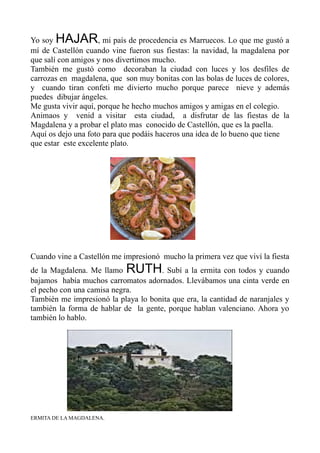 Yo soy HAJAR, mi país de procedencia es Marruecos. Lo que me gustó a
mí de Castellón cuando vine fueron sus fiestas: la navidad, la magdalena por
que salí con amigos y nos divertimos mucho.
También me gustó como decoraban la ciudad con luces y los desfiles de
carrozas en magdalena, que son muy bonitas con las bolas de luces de colores,
y cuando tiran confeti me divierto mucho porque parece nieve y además
puedes dibujar ángeles.
Me gusta vivir aquí, porque he hecho muchos amigos y amigas en el colegio.
Animaos y venid a visitar esta ciudad, a disfrutar de las fiestas de la
Magdalena y a probar el plato mas conocido de Castellón, que es la paella.
Aquí os dejo una foto para que podáis haceros una idea de lo bueno que tiene
que estar este excelente plato.
Cuando vine a Castellón me impresionó mucho la primera vez que viví la fiesta
de la Magdalena. Me llamo RUTH. Subí a la ermita con todos y cuando
bajamos había muchos carromatos adornados. Llevábamos una cinta verde en
el pecho con una camisa negra.
También me impresionó la playa lo bonita que era, la cantidad de naranjales y
también la forma de hablar de la gente, porque hablan valenciano. Ahora yo
también lo hablo.
ERMITA DE LA MAGDALENA.
 