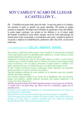 SOY CAMILO Y ACABO DE LLEGAR
A CASTELLÓN Y...
De Castellón me gusta todo, pero de todo, lo que me gusta es el colegio,
me encanta el aula, es genial, me gusta aprender. Mi mamá es guapa
cuando se maquilla. Mi papá esta Colombia se quedó por cosas del trabajo,
le gusta jugar conmigo, me ayuda en los deberes y es el mejor papá
del mundo. Castellon es muy chulo, aunque no lo he visto todo porque mi
mamá tiene el pie escayolado y no podemos salir, pero cuando le quiten la
escayola y empiece la rehabilitación, podremos salir. Soy feliz, no necesito
nada mas.
LAS OPINIONES DE CELIA, AMAYA, SARA.
Hay muchos y diferentes motivos para visitar Castellón. Si una persona de Madrid
viniera aquí podría comer la espléndida paella, bañarse en el mar, incluso su clima
soleado impresiona a los turistas extranjeros.
Imaginemos un turista que viene de otra ciudad, aparca su coche y va por el paseo
marítimo que va desde Castellón hasta el Voramar. El turista si esta fatigado puede
coger una hamaca e irse a la playa a descansar, si quiere puede ir a bañarse a las
aguas cristalinas del mar, a la salida tiene que ir a la ducha para quitarse la sal.
Si tiene hambre encontrará muchos restaurantes donde degustará una magnifica
paella, que podrá ser: mixta, de marisco, de verdura...
También podemos disfrutar de unos pueblos en la montaña como por ejemplo:
Morella, San Mateo, Segorbe...
Para finalizar podemos hablar de las fiestas de la Magdalena: hay una mascletà,
puedes tirar petardos, también podemos encontrar unas gaiatas magníficas y de
colores, hay ferias alternativas...
También me gusta la plaza de la Maria Agustina porque a veces juego con mi familia.
Y cuando tuve a mi perro Brus, que ahora está en el veterinario, jugaba con él,
paseaba con él...
Castellón es una ciudad muy tranquila y con unos paisajes preciosos. Las fiestas son
muy divertidas y tradicionales.
Hay pueblos de la provincia de Castellón que son muy tranquilos y acogedores.
Tiene unas playas muy bonitas y limpias. El clima es bueno. Tiene mucho cultivo de
naranjas y de otras frutas y verduras. Castellón tiene una ciudad de vacaciones
llamada Marina D'Or. Tiene un puerto llamado el Grao.
 