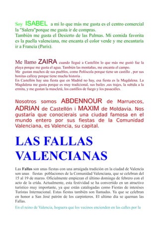 Soy ISABEL a mi lo que más me gusta es el centro comercial
la "Salera"porque me gusta ir de compras.
También me gusta el Desierto de las Palmas. Mi comida favorita
es la paella valenciana, me encanta el color verde y me encantaría
ir a Francia (París).
Me llamo ZAIRA cuando llegué a Castellón lo que más me gustó fue la
playa porque me gusta el agua. También las montañas, me encanta el campo.
Me gustan muchos de sus pueblos, como Peñíscola porque tiene un castillo , por sus
bonitas callesy porque tiene mucha historia .
En Castellón hay una fiesta que en Madrid no hay, esa fiesta es la Magdalena. La
Magdalena me gusta porque es muy tradicional, sus bailes ,sus trajes, la subida a la
ermita, y me gustan la mascletà, los castillos de fuego y los pasacalles.
Nosotros somos ABDENNOUR de Marruecos,
ADRIAN de Castellón i MAXIM de Moldavia. Nos
gustaría que conocierais una ciudad famosa en el
mundo entero por sus fiestas de la Comunidad
Valenciana, es Valencia, su capital.
LAS FALLAS
VALENCIANAS
Las Fallas son unas fiestas con una arraigada tradición en la ciudad de Valencia
son unas fiestas poblaciones de la Comunidad Valenciana, que se celebran del
15 al 19 de marzo. Oficialmente empiezan el último domingo de febrero con el
acto de la crida. Actualmente, esta festividad se ha convertido en un atractivo
turístico muy importante, ya que están catalogadas como Fiestas de interéses
Turístas Internacional. Estas fiestas también son llamadas. Ya que se celebran
en honor a San José patrón de los carpinteros. El ultimo día se queman las
Fallas.
En el reino de Valencia, hoguera que los vecinos encienden en las calles por la
 