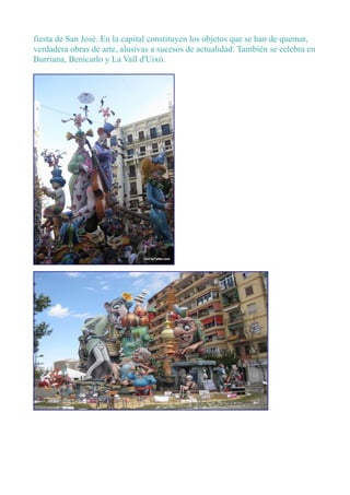 fiesta de San José. En la capital constituyen los objetos que se han de quemar,
verdadera obras de arte, alusivas a sucesos de actualidad: También se celebra en
Burriana, Benicarlo y La Vall d'Uixó.
 