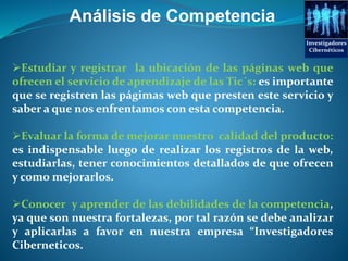 Análisis de Competencia
Estudiar y registrar la ubicación de las páginas web que
ofrecen el servicio de aprendizaje de las Tic´s: es importante
que se registren las págimas web que presten este servicio y
saber a que nos enfrentamos con esta competencia.
Evaluar la forma de mejorar nuestro calidad del producto:
es indispensable luego de realizar los registros de la web,
estudiarlas, tener conocimientos detallados de que ofrecen
y como mejorarlos.
Conocer y aprender de las debilidades de la competencia,
ya que son nuestra fortalezas, por tal razón se debe analizar
y aplicarlas a favor en nuestra empresa “Investigadores
Ciberneticos.
Investigadores
Cibernéticos
 