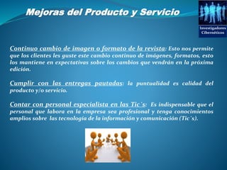 Mejoras del Producto y Servicio
Investigadores
Cibernéticos
Continuo cambio de imagen o formato de la revista: Esto nos permite
que los clientes les guste este cambio continuo de imágenes, formatos, esto
los mantiene en expectativas sobre los cambios que vendrán en la próxima
edición.
Cumplir con las entregas pautadas: la puntualidad es calidad del
producto y/o servicio.
Contar con personal especialista en las Tic´s: Es indispensable que el
personal que labora en la empresa sea profesional y tenga conocimientos
amplios sobre las tecnología de la información y comunicación (Tic´s).
 