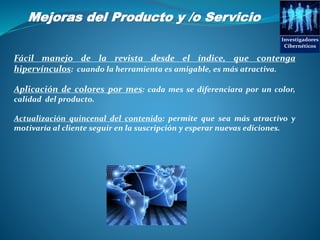Mejoras del Producto y /o Servicio
Investigadores
Cibernéticos
Fácil manejo de la revista desde el índice, que contenga
hipervínculos: cuando la herramienta es amigable, es más atractiva.
Aplicación de colores por mes: cada mes se diferenciara por un color,
calidad del producto.
Actualización quincenal del contenido: permite que sea más atractivo y
motivaría al cliente seguir en la suscripción y esperar nuevas ediciones.
 