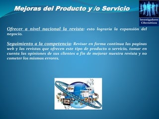 Mejoras del Producto y /o Servicio
Investigadores
Cibernéticos
Ofrecer a nivel nacional la revista: esto lograría la expansión del
negocio.
Seguimiento a la competencia: Revisar en forma continua las paginas
web y las revistas que ofrecen este tipo de producto o servicio, tomar en
cuenta las opiniones de sus clientes a fin de mejorar nuestra revista y no
cometer los mismos errores.
 