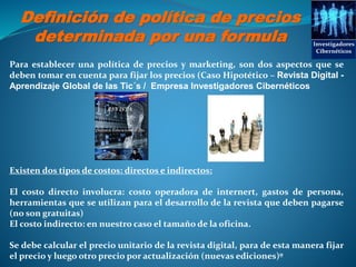 Definición de política de precios
determinada por una formula Investigadores
Cibernéticos
Para establecer una política de precios y marketing, son dos aspectos que se
deben tomar en cuenta para fijar los precios (Caso Hipotético – Revista Digital -
Aprendizaje Global de las Tic´s / Empresa Investigadores Cibernéticos
Existen dos tipos de costos: directos e indirectos:
El costo directo involucra: costo operadora de internert, gastos de persona,
herramientas que se utilizan para el desarrollo de la revista que deben pagarse
(no son gratuitas)
El costo indirecto: en nuestro caso el tamaño de la oficina.
Se debe calcular el precio unitario de la revista digital, para de esta manera fijar
el precio y luego otro precio por actualización (nuevas ediciones)º
 