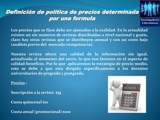 Definición de política de precios determinada
por una formula Investigadores
Cibernéticos
Los precios que se fijen debe ser ajustados a la realidad. En la actualidad
existen un sin numeros de revistas distribuidas a nivel nacional y gratis,
claro hay otras revistas que se distribuyen annual y con un costo bajo
(análisis previo del mercado-competencia).
Nuestra revista ofrece una calidad de la información sin igual,
actualizada al momento del envío, lo que nos favorece en el aspecto de
calidad-beneficio. Por lo que aplicaremos la estrategia de precio medio,
esto se debe a que esta dirigido especificamente a los docentes
universitarios de pregrado y postgrado.
Precios :
Suscripción a la revista $35
Cuota quincenal $10
Cuota anual (promocional) $100
 