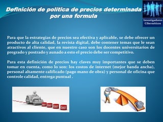 Investigadores
Cibernéticos
Para que la estrategias de precios sea efectiva y aplicable, se debe ofrecer un
producto de alta calidad, la revista digital, debe contener temas que le sean
atractivos al cliente, que en nuestro caso son los docentes universitarios de
pregrado y postrado y aunado a esto el precio debe ser competitivo.
Para esta definición de precios hay claves muy importantes que se deben
tomar en cuenta, como lo son: los costos de internet (mejor banda ancha),
personal altamente calificado (pago mano de obra) y personal de oficina que
controle calidad, entrega puntual .
Definición de política de precios determinada
por una formula
 