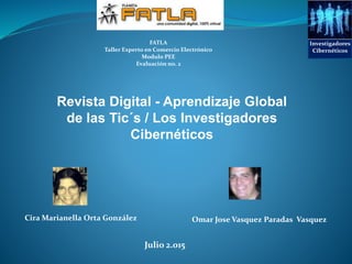 Revista Digital - Aprendizaje Global
de las Tic´s / Los Investigadores
Cibernéticos
Julio 2.015
Omar Jose Vasquez Paradas VasquezCira Marianella Orta González
FATLA
Taller Experto en Comercio Electrónico
Modulo PEE
Evaluación no. 2
Investigadores
Cibernéticos
 