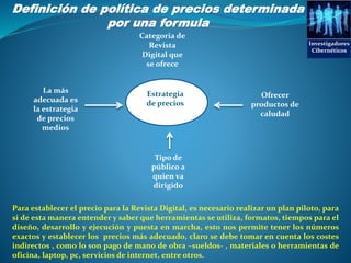 Investigadores
Cibernéticos
Definición de política de precios determinada
por una formula
PRECIOS
La más
adecuada es
la estrategia
de precios
medios
Ofrecer
productos de
caludad
Tipo de
público a
quien va
dirigido
Estrategia
de precios
Categoria de
Revista
Digital que
se ofrece
Para establecer el precio para la Revista Digital, es necesario realizar un plan piloto, para
si de esta manera entender y saber que herramientas se utiliza, formatos, tiempos para el
diseño, desarrollo y ejecución y puesta en marcha, esto nos permite tener los números
exactos y establecer los precios más adecuado, claro se debe tomar en cuenta los costes
indirectos , como lo son pago de mano de obra –sueldos- , materiales o herramientas de
oficina, laptop, pc, servicios de internet, entre otros.
 